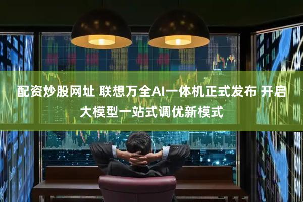 配资炒股网址 联想万全AI一体机正式发布 开启大模型一站式调优新模式