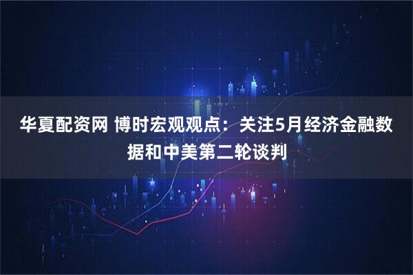 华夏配资网 博时宏观观点：关注5月经济金融数据和中美第二轮谈判