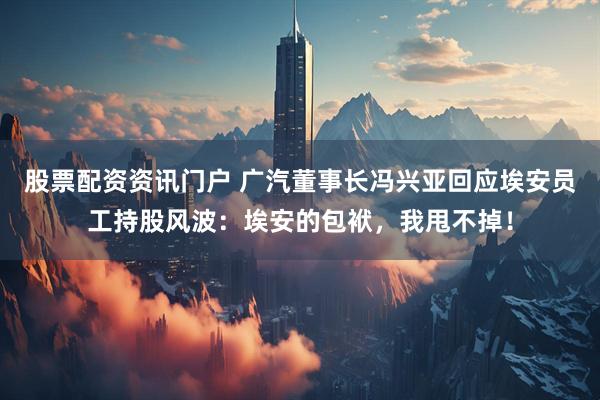 股票配资资讯门户 广汽董事长冯兴亚回应埃安员工持股风波：埃安的包袱，我甩不掉！