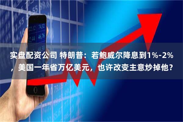 实盘配资公司 特朗普：若鲍威尔降息到1%-2%，美国一年省万亿美元，也许改变主意炒掉他？