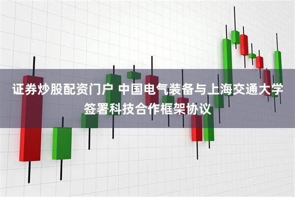 证券炒股配资门户 中国电气装备与上海交通大学签署科技合作框架协议