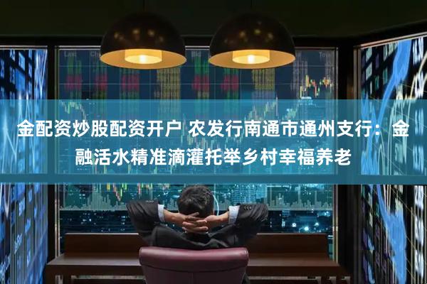 金配资炒股配资开户 农发行南通市通州支行：金融活水精准滴灌托举乡村幸福养老