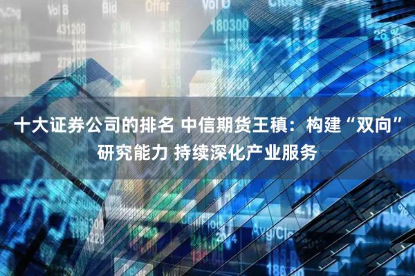 十大证券公司的排名 中信期货王稹：构建“双向”研究能力 持续深化产业服务