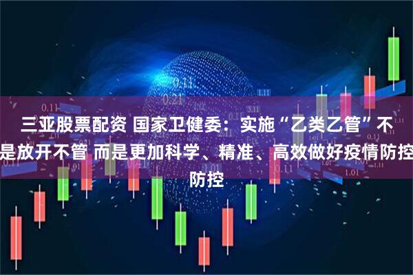 三亚股票配资 国家卫健委：实施“乙类乙管”不是放开不管 而是更加科学、精准、高效做好疫情防控