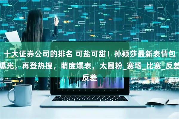 十大证券公司的排名 可盐可甜！孙颖莎最新表情包曝光，再登热搜，萌度爆表，太圈粉_赛场_比赛_反差