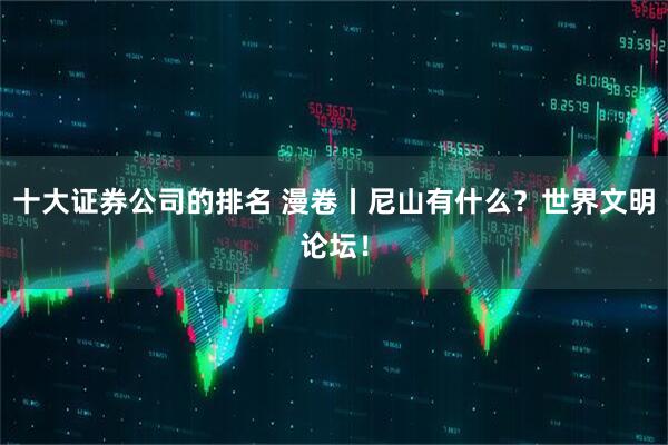 十大证券公司的排名 漫卷丨尼山有什么？世界文明论坛！