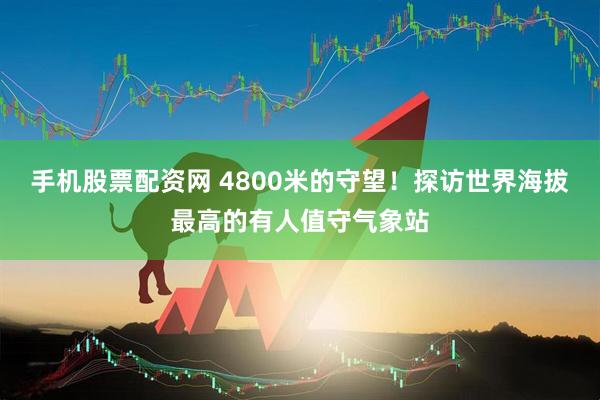 手机股票配资网 4800米的守望！探访世界海拔最高的有人值守气象站