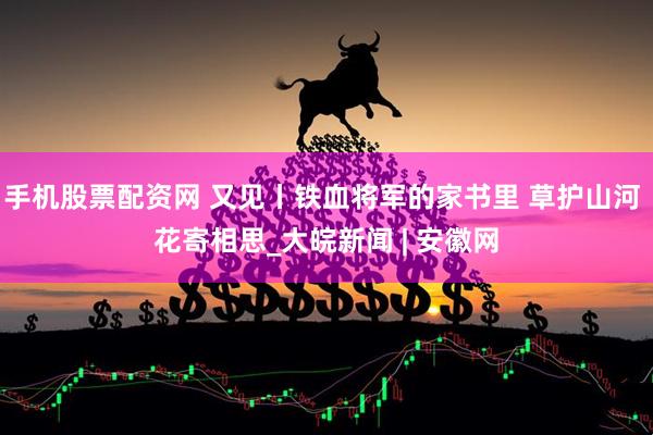 手机股票配资网 又见丨铁血将军的家书里 草护山河 花寄相思_大皖新闻 | 安徽网