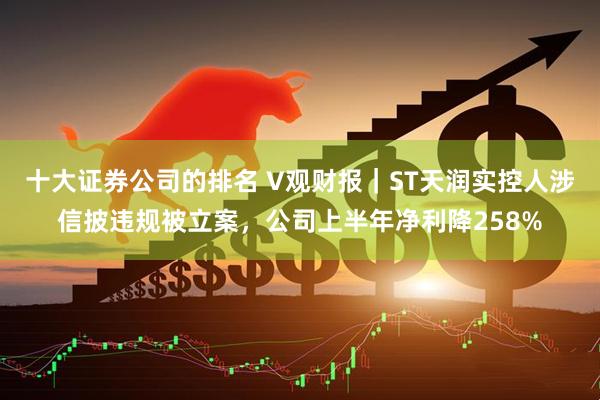 十大证券公司的排名 V观财报｜ST天润实控人涉信披违规被立案，公司上半年净利降258%