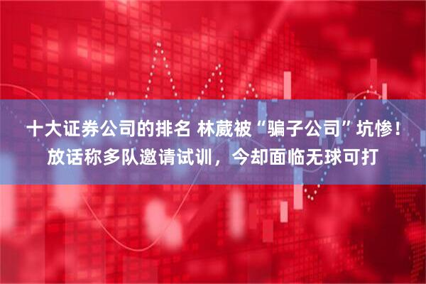 十大证券公司的排名 林葳被“骗子公司”坑惨！放话称多队邀请试训，今却面临无球可打