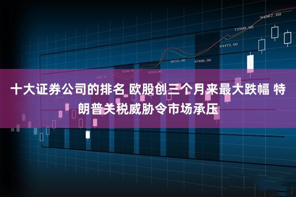 十大证券公司的排名 欧股创三个月来最大跌幅 特朗普关税威胁令市场承压