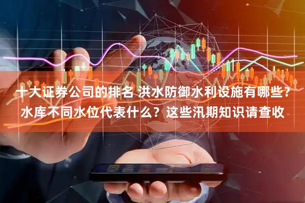 十大证券公司的排名 洪水防御水利设施有哪些？水库不同水位代表什么？这些汛期知识请查收