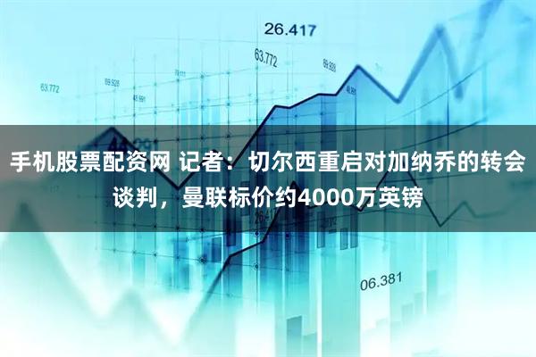 手机股票配资网 记者：切尔西重启对加纳乔的转会谈判，曼联标价约4000万英镑