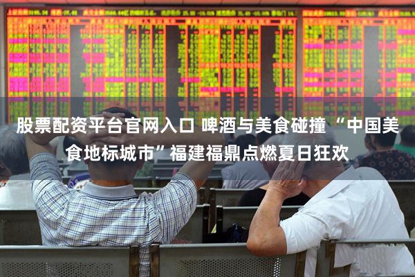 股票配资平台官网入口 啤酒与美食碰撞 “中国美食地标城市”福建福鼎点燃夏日狂欢
