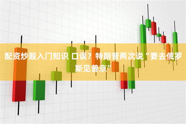 配资炒股入门知识 口误？特朗普两次说“要去俄罗斯见普京”