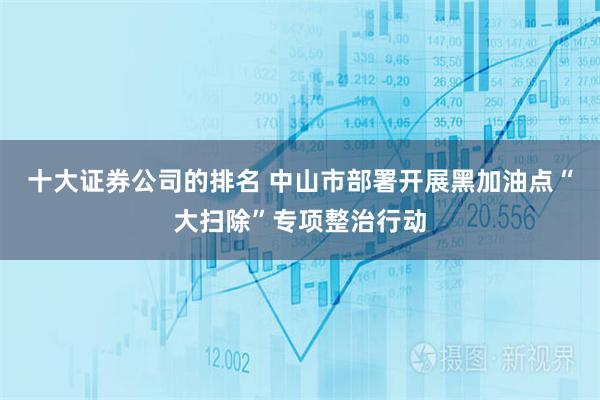 十大证券公司的排名 中山市部署开展黑加油点“大扫除”专项整治行动