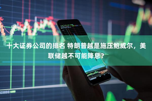 十大证券公司的排名 特朗普越是施压鲍威尔，美联储越不可能降息？