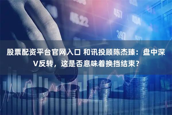 股票配资平台官网入口 和讯投顾陈杰臻：盘中深V反转，这是否意味着换挡结束？