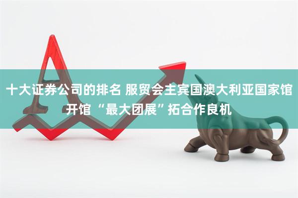 十大证券公司的排名 服贸会主宾国澳大利亚国家馆开馆 “最大团展”拓合作良机