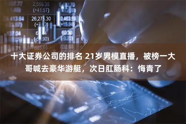 十大证券公司的排名 21岁男模直播，被榜一大哥喊去豪华游艇，次日肛肠科：悔青了
