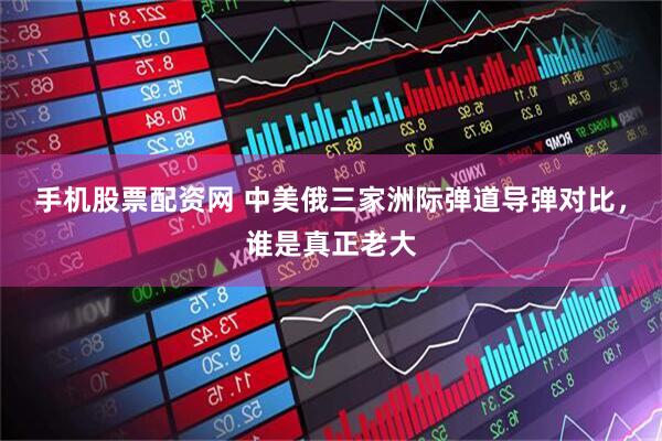 手机股票配资网 中美俄三家洲际弹道导弹对比，谁是真正老大