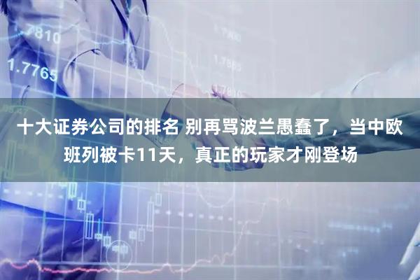 十大证券公司的排名 别再骂波兰愚蠢了，当中欧班列被卡11天，真正的玩家才刚登场