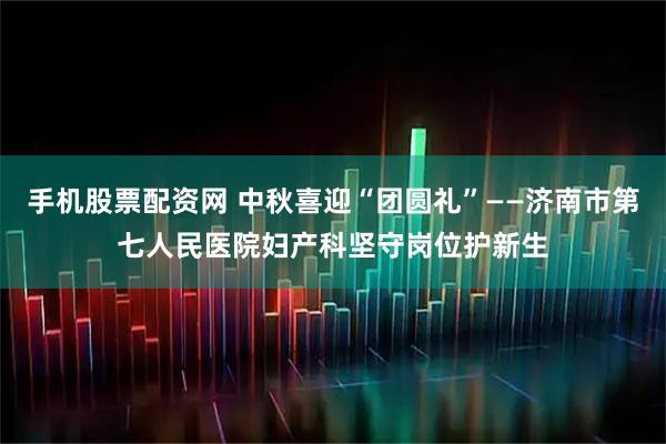 手机股票配资网 中秋喜迎“团圆礼”——济南市第七人民医院妇产科坚守岗位护新生