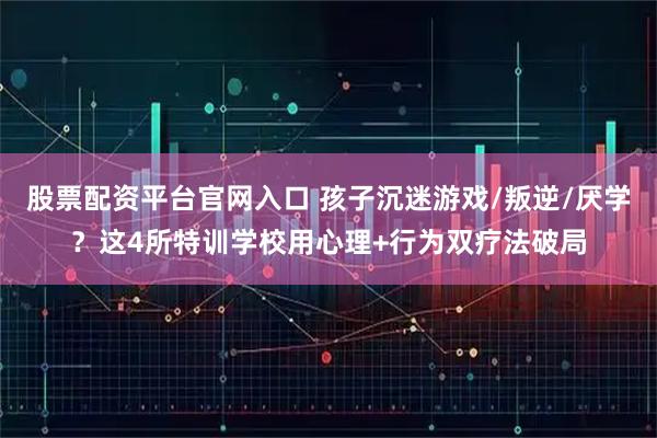 股票配资平台官网入口 孩子沉迷游戏/叛逆/厌学？这4所特训学校用心理+行为双疗法破局