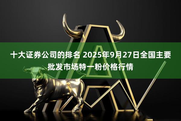 十大证券公司的排名 2025年9月27日全国主要批发市场特一粉价格行情