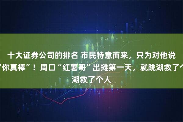 十大证券公司的排名 市民特意而来，只为对他说声“你真棒”！周口“红薯哥”出摊第一天，就跳湖救了个人