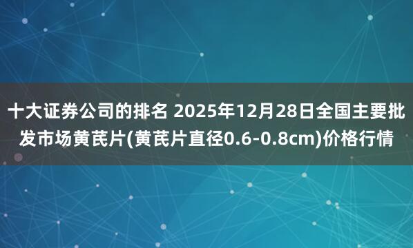 十大证券公司的排名 2025年12月28日全国主要批发市场黄芪片(黄芪片直径0.6-0.8cm)价格行情